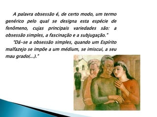 A palavra obsessão é, de certo modo, um termo genérico pelo qual se designa esta espécie de fenômeno, cujas principais variedades são: a obsessão simples, a fascinação e a subjugação.”“Dá-se a obsessão simples, quando um Espírito malfazejo se impõe a um médium, se imiscui, a seu mau grado(...).”