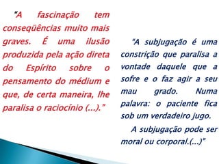 “A fascinação tem conseqüências muito mais graves. É uma ilusão produzida pela ação direta do Espírito sobre o pensamento do médium e que, de certa maneira, lhe paralisa o raciocínio (...).”“A subjugação é uma constrição que paralisa a vontade daquele que a sofre e o faz agir a seu mau grado. Numa palavra: o paciente fica sob um verdadeiro jugo.A subjugação pode ser moral ou corporal.(...)”