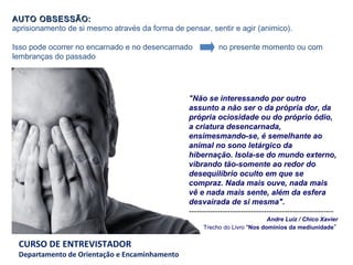 AUTO OBSESSÃO:   aprisionamento de si mesmo através da forma de pensar, sentir e agir (animico).   Isso pode ocorrer no encarnado e no desencarnado  no presente momento ou com lembranças do passado  " Não se interessando por outro assunto a não ser o da própria dor, da própria ociosidade ou do próprio ódio, a criatura desencarnada, ensimesmando-se, é semelhante ao animal no sono letárgico da hibernação. Isola-se do mundo externo, vibrando tão-somente ao redor do desequilíbrio oculto em que se compraz. Nada mais ouve, nada mais vê e nada mais sente, além da esfera desvairada de si mesma". -------------------------------------------------------- Andre Luiz / Chico Xavier Trecho do Livro " Nos domínios da mediunidade "   