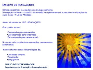 EMISSÃO DO PENSAMENTO Somos emissores / receptadores da onda pensamento A recepção fortalece o conteúdo da emissão    o pensamento é acrescido das vibrações de outra mente    Lei de Afinidade      Assim iniciam-se as  INFLUÊNCIAÇÕES   Que podem ser de :   Encarnados para encarnados  Desencarnado para encarnado De encarnado para desencarnado   Numa permuta constante de sensações, pensamentos,  sentimentos     Kardec chamou essas influenciações de;   Obsessão simples Fascinação Subjugação     