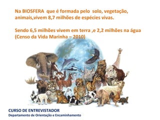 Na BIOSFERA  que é formada pelo  solo, vegetação, animais,vivem 8,7 milhões de espécies vivas. Sendo 6,5 milhões vivem em terra ,e 2,2 milhões na água  (Censo da Vida Marinha – 2010) 