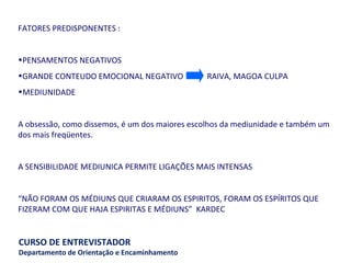 FATORES PREDISPONENTES :  PENSAMENTOS NEGATIVOS  GRANDE CONTEUDO EMOCIONAL NEGATIVO  RAIVA, MAGOA CULPA  MEDIUNIDADE A obsessão, como dissemos, é um dos maiores escolhos da mediunidade e também um dos mais freqüentes. A SENSIBILIDADE MEDIUNICA PERMITE LIGAÇÕES MAIS INTENSAS “ NÃO FORAM OS MÉDIUNS QUE CRIARAM OS ESPIRITOS, FORAM OS ESPÍRITOS QUE FIZERAM COM QUE HAJA ESPIRITAS E MÉDIUNS”  KARDEC 