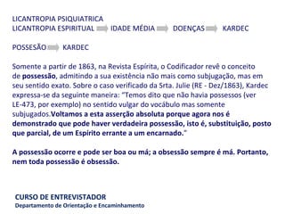 LICANTROPIA PSIQUIATRICA LICANTROPIA ESPIRITUAL  IDADE MÉDIA  DOENÇAS  KARDEC    POSSESÃO  KARDEC    Somente a partir de 1863, na Revista Espírita, o Codificador revê o conceito de  possessão , admitindo a sua existência não mais como subjugação, mas em seu sentido exato. Sobre o caso verificado da Srta. Julie (RE - Dez/1863), Kardec expressa-se da seguinte maneira: “Temos dito que não havia possessos (ver LE-473, por exemplo) no sentido vulgar do vocábulo mas somente subjugados. Voltamos a esta asserção absoluta porque agora nos é demonstrado que pode haver verdadeira possessão, isto é, substituição, posto que parcial, de um Espírito errante a um encarnado. ”   A possessão ocorre e pode ser boa ou má; a obsessão sempre é má. Portanto, nem toda possessão é obsessão. 