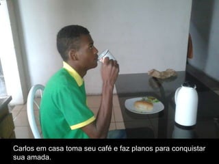 Carlos em casa toma seu café e faz planos para conquistar
sua amada.

 