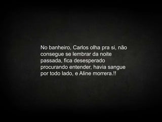 No banheiro, Carlos olha pra si, não
consegue se lembrar da noite
passada, fica desesperado
procurando entender, havia sangue
por todo lado, e Aline morrera.!!

 