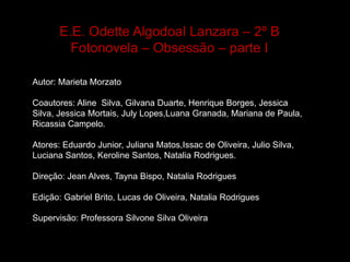 E.E. Odette Algodoal Lanzara – 2º B
Fotonovela – Obsessão – parte I
Autor: Marieta Morzato
Coautores: Aline Silva, Gilvana Duarte, Henrique Borges, Jessica
Silva, Jessica Mortais, July Lopes,Luana Granada, Mariana de Paula,
Ricassia Campelo.
Atores: Eduardo Junior, Juliana Matos,Issac de Oliveira, Julio Silva,
Luciana Santos, Keroline Santos, Natalia Rodrigues.
Direção: Jean Alves, Tayna Bispo, Natalia Rodrigues

Edição: Gabriel Brito, Lucas de Oliveira, Natalia Rodrigues
Supervisão: Professora Silvone Silva OliveiraSsilva ilva Oliveira

 