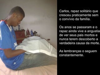 Carlos, rapaz solitário que
cresceu praticamente sem
o convívio da família.
Os anos se passaram e o
rapaz ainda vive a angustia
de ver seus pais mortos e
nunca terem descoberto a
verdadeira causa da morte.
As lembranças o seguem
constantemente.

 