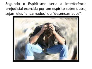 Segundo o Espiritismo seria a interferência
prejudicial exercida por um espírito sobre outro,
sejam eles "encarnados" ou "desencarnados“.
 