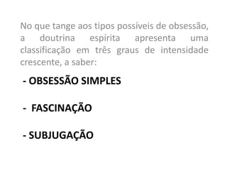 - OBSESSÃO SIMPLES
- FASCINAÇÃO
- SUBJUGAÇÃO
No que tange aos tipos possíveis de obsessão,
a doutrina espírita apresenta uma
classificação em três graus de intensidade
crescente, a saber:
 