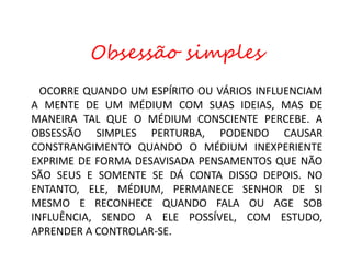 OCORRE QUANDO UM ESPÍRITO OU VÁRIOS INFLUENCIAM
A MENTE DE UM MÉDIUM COM SUAS IDEIAS, MAS DE
MANEIRA TAL QUE O MÉDIUM CONSCIENTE PERCEBE. A
OBSESSÃO SIMPLES PERTURBA, PODENDO CAUSAR
CONSTRANGIMENTO QUANDO O MÉDIUM INEXPERIENTE
EXPRIME DE FORMA DESAVISADA PENSAMENTOS QUE NÃO
SÃO SEUS E SOMENTE SE DÁ CONTA DISSO DEPOIS. NO
ENTANTO, ELE, MÉDIUM, PERMANECE SENHOR DE SI
MESMO E RECONHECE QUANDO FALA OU AGE SOB
INFLUÊNCIA, SENDO A ELE POSSÍVEL, COM ESTUDO,
APRENDER A CONTROLAR-SE.
Obsessão simples
 