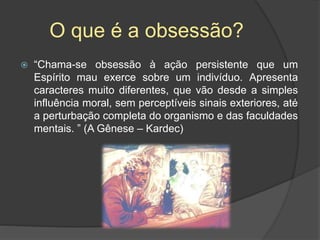 O que é a obsessão?
 “Chama-se obsessão à ação persistente que um
Espírito mau exerce sobre um indivíduo. Apresenta
caracteres muito diferentes, que vão desde a simples
influência moral, sem perceptíveis sinais exteriores, até
a perturbação completa do organismo e das faculdades
mentais. ” (A Gênese – Kardec)
 