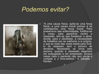 Podemos evitar?
 “A uma causa física, opõe-se uma força
física; a uma causa moral preciso é se
contraponha uma força moral. Para
preservá-lo das enfermidades, fortifica-se
o corpo; para garanti-la contra a
obsessão, tem-se que fortalecer a alma;
donde, para o obsidiado, a necessidade
de trabalhar por se melhorar a si próprio,
o que as mais das vezes basta para livrá-
lo do obsessor, sem o socorro de
terceiros. Necessário se torna este
socorro, quando a obsessão degenera
em subjugação e em possessão, porque
nesse caso o paciente não raro perde a
vontade e o livre-arbítrio.” A Gênese -
Kardec

 