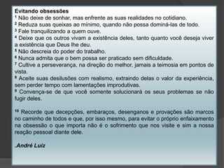 Evitando obsessões
1 Não deixe de sonhar, mas enfrente as suas realidades no cotidiano.
2 Reduza suas queixas ao mínimo, quando não possa dominá-las de todo.
3 Fale tranquilizando a quem ouve.
4 Deixe que os outros vivam a existência deles, tanto quanto você deseja viver
a existência que Deus lhe deu.
5 Não descreia do poder do trabalho.
6 Nunca admita que o bem possa ser praticado sem dificuldade.
7 Cultive a perseverança, na direção do melhor, jamais a teimosia em pontos de
vista.
8 Aceite suas desilusões com realismo, extraindo delas o valor da experiência,
sem perder tempo com lamentações improdutivas.
9 Convença-se de que você somente solucionará os seus problemas se não
fugir deles.
10 Recorde que decepções, embaraços, desenganos e provações são marcos
no caminho de todos e que, por isso mesmo, para evitar o próprio enfaixamento
na obsessão o que importa não é o sofrimento que nos visite e sim a nossa
reação pessoal diante dele.
.André Luiz
 