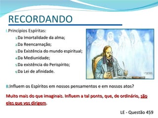 RECORDANDO Princípios Espíritas: Da Imortalidade da alma; Da Reencarnação; Da Existência do mundo espiritual; Da Mediunidade; Da existência do Perispírito; Da Lei de afinidade. Influem os Espíritos em nossos pensamentos e em nossos atos?  Muito mais do que imaginais. Influem a tal ponto, que, de ordinário,  são eles que vos dirigem . LE - Questão 459 