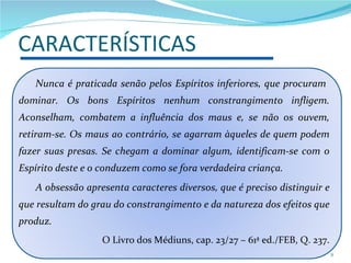 Nunca é praticada senão pelos Espíritos inferiores, que procuram  dominar. Os bons Espíritos nenhum constrangimento infligem. Aconselham, combatem a influência dos maus e, se não os ouvem, retiram-se. Os maus ao contrário, se agarram àqueles de quem podem fazer suas presas. Se chegam a dominar algum, identificam-se com o Espírito deste e o conduzem como se fora verdadeira criança. A obsessão apresenta caracteres diversos, que é preciso distinguir e que resultam do grau do constrangimento e da natureza dos efeitos que produz. O Livro dos Médiuns, cap. 23/27 – 61ª ed./FEB, Q. 237. CARACTERÍSTICAS 