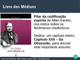 10
Livro dos Médiuns
Livro dos Médiuns, Allan Kardec, Cap. XXIII – Da Obsessão
Pilar da codificação
espírita de Allan Kardec,
nos instrui sobre os
fenômenos mediúnicos.
Dedica um capítulo inteiro,
Capítulo XXII – Da
Obsessão, para discutir
este importante assunto.
 