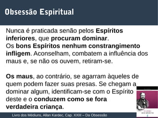 11
Obsessão Espiritual
Nunca é praticada senão pelos Espíritos
inferiores, que procuram dominar.
Os bons Espíritos nenhum constrangimento
infligem. Aconselham, combatem a influência dos
maus e, se não os ouvem, retiram-se.
Os maus, ao contrário, se agarram àqueles de
quem podem fazer suas presas. Se chegam a
dominar algum, identificam-se com o Espírito
deste e o conduzem como se fora
verdadeira criança.
Livro dos Médiuns, Allan Kardec, Cap. XXIII – Da Obsessão
 