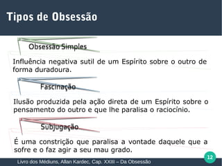 12
Tipos de Obsessão
Livro dos Médiuns, Allan Kardec, Cap. XXIII – Da Obsessão
Obsessão SimplesObsessão Simples
FascinaçãoFascinação
SubjugaçãoSubjugação
Influência negativa sutil de um Espírito sobre o outro de
forma duradoura.
Ilusão produzida pela ação direta de um Espírito sobre o
pensamento do outro e que lhe paralisa o raciocínio.
É uma constrição que paralisa a vontade daquele que a
sofre e o faz agir a seu mau grado.
 