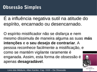 14
Obsessão Simples
É a influência negativa sutil na atitude do
espírito, encarnado ou desencarnado.
O espírito mistificador não se disfarça e nem
mesmo dissimula de maneira alguma as suas más
intenções e o seu desejo de contrariar. A
pessoa reconhece facilmente a mistificação, e
como se mantém vigilante raramente é
enganada. Assim, esta forma de obsessão é
apenas desagradável.
Livro dos Médiuns, Allan Kardec, Cap. XXIII – Da Obsessão
 