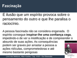 16
Fascinação
É ilusão que um espírito provoca sobre o
pensamento do outro e que lhe paralisa o
raciocínio.
A pessoa fascinada não se considera enganada. O
espírito consegue inspirar-lhe uma confiança cega,
impedindo-o de ver a mistificação e de compreender o
absurdo de suas ações. As consequências
podem ser graves por arrastar a pessoa a
ações ridículas, comprometedoras e até
mesmo bastante perigosas
Livro dos Médiuns, Allan Kardec, Cap. XXIII – Da Obsessão
 