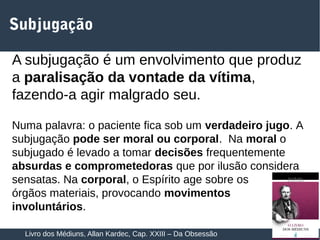 18
Subjugação
A subjugação é um envolvimento que produz
a paralisação da vontade da vítima,
fazendo-a agir malgrado seu.
Numa palavra: o paciente fica sob um verdadeiro jugo. A
subjugação pode ser moral ou corporal. Na moral o
subjugado é levado a tomar decisões frequentemente
absurdas e comprometedoras que por ilusão considera
sensatas. Na corporal, o Espírito age sobre os
órgãos materiais, provocando movimentos
involuntários.
Livro dos Médiuns, Allan Kardec, Cap. XXIII – Da Obsessão
 