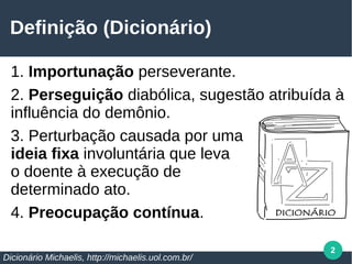 2
Definição (Dicionário)
1. Importunação perseverante.
2. Perseguição diabólica, sugestão atribuída à
influência do demônio.
3. Perturbação causada por uma
ideia fixa involuntária que leva
o doente à execução de
determinado ato.
4. Preocupação contínua.
Dicionário Michaelis, http://michaelis.uol.com.br/
 