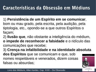 21
1) Persistência de um Espírito em se comunicar,
bom ou mau grado, pela escrita, pela audição, pela
tiptologia, etc., opondo-se a que outros Espíritos o
façam;
2) Ilusão que, não obstante a inteligência do médium,
o impede de reconhecer a falsidade e o ridículo das
comunicações que recebe;
3) Crença na infalibilidade e na identidade absoluta
dos Espíritos que se comunicam e que, sob
nomes respeitáveis e venerados, dizem coisas
falsas ou absurdas;
Características da Obsessão em Médiuns
Livro dos Médiuns, Allan Kardec, Cap. XXIII – Da Obsessão
 