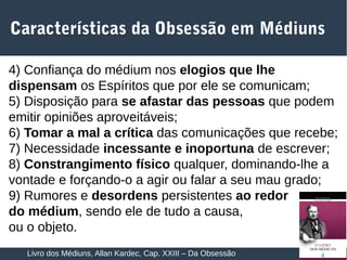 22
4) Confiança do médium nos elogios que lhe
dispensam os Espíritos que por ele se comunicam;
5) Disposição para se afastar das pessoas que podem
emitir opiniões aproveitáveis;
6) Tomar a mal a crítica das comunicações que recebe;
7) Necessidade incessante e inoportuna de escrever;
8) Constrangimento físico qualquer, dominando-lhe a
vontade e forçando-o a agir ou falar a seu mau grado;
9) Rumores e desordens persistentes ao redor
do médium, sendo ele de tudo a causa,
ou o objeto.
Características da Obsessão em Médiuns
Livro dos Médiuns, Allan Kardec, Cap. XXIII – Da Obsessão
 