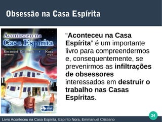 24
Obsessão na Casa Espírita
Livro Aconteceu na Casa Espírita, Espírito Nora, Emmanuel Cristiano
“Aconteceu na Casa
Espírita” é um importante
livro para compreendermos e,
consequentemente,
prevenirmos as infiltrações
de obsessores interessados
em destruir o trabalho nas
Casas Espíritas.
 
