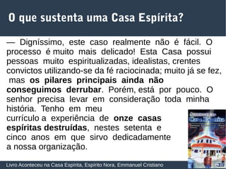 25
O que sustenta uma Casa Espírita?
Livro Aconteceu na Casa Espírita, Espírito Nora, Emmanuel Cristiano
— Digníssimo, este caso realmente não é fácil. O
processo é muito mais delicado! Esta Casa possui
pessoas muito espiritualizadas, idealistas, crentes
convictos utilizando‐se da fé raciocinada; muito já se fez,
mas os pilares principais ainda não
conseguimos derrubar. Porém, está por pouco. O
senhor precisa levar em consideração toda minha
história. Tenho em meu
currículo a experiência de onze casas
espíritas destruídas, nestes setenta e
cinco anos em que sirvo dedicadamente
a nossa organização.
 