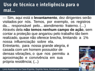 26
Uso de técnica e inteligência para o
mal...
Livro Aconteceu na Casa Espírita, Espírito Nora, Emmanuel Cristiano
— Sim, aqui está o levantamento, dez dirigentes serão
visitados por nós. Temos, por exemplo, os registros
da... responsável pelo... atendimento fraterno. (…)
Através dela não temos nenhum campo de ação, sem
contar a proteção que angariou pelo trabalho tão bem
realizado, quase não oferece brecha, limitando a 1%
nossa influenciação sobre ela.
Entretanto, para nossa grande alegria, é
casada com um homem possuidor de
densas vibrações, o que nos permitiu a
aproximação e convivência em sua
própria residência; (...)
 