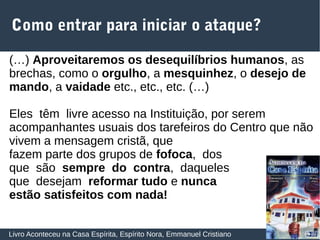 27
Como entrar para iniciar o ataque?
Livro Aconteceu na Casa Espírita, Espírito Nora, Emmanuel Cristiano
(…) Aproveitaremos os desequilíbrios humanos, as
brechas, como o orgulho, a mesquinhez, o desejo de
mando, a vaidade etc., etc., etc. (…)
Eles têm livre acesso na Instituição, por serem
acompanhantes usuais dos tarefeiros do Centro que não
vivem a mensagem cristã, que
fazem parte dos grupos de fofoca, dos
que são sempre do contra, daqueles
que desejam reformar tudo e nunca
estão satisfeitos com nada!
 