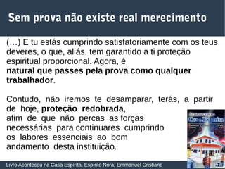 28
Sem prova não existe real merecimento
Livro Aconteceu na Casa Espírita, Espírito Nora, Emmanuel Cristiano
(…) E tu estás cumprindo satisfatoriamente com os teus
deveres, o que, aliás, tem garantido a ti proteção
espiritual proporcional. Agora, é
natural que passes pela prova como qualquer
trabalhador.
Contudo, não iremos te desamparar, terás, a partir
de hoje, proteção redobrada,
afim de que não percas as forças
necessárias para continuares cumprindo
os labores essenciais ao bom
andamento desta instituição.
 