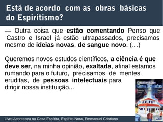 29
Está de acordo com as obras básicas
do Espiritismo?
Livro Aconteceu na Casa Espírita, Espírito Nora, Emmanuel Cristiano
— Outra coisa que estão comentando Penso que
Castro e Israel já estão ultrapassados, precisamos
mesmo de ideias novas, de sangue novo. (…)
Queremos novos estudos científicos, a ciência é que
deve ser, na minha opinião, exaltada, afinal estamos
rumando para o futuro, precisamos de mentes
eruditas, de pessoas intelectuais para
dirigir nossa instituição...
 