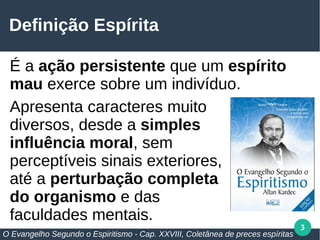 3
Definição Espírita
É a ação persistente que um espírito
mau exerce sobre um indivíduo.
Apresenta caracteres muito
diversos, desde a simples
influência moral, sem
perceptíveis sinais exteriores,
até a perturbação completa
do organismo e das
faculdades mentais.
O Evangelho Segundo o Espiritismo - Cap. XXVIII, Coletânea de preces espíritas
 