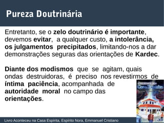 30
Pureza Doutrinária
Livro Aconteceu na Casa Espírita, Espírito Nora, Emmanuel Cristiano
Entretanto, se o zelo doutrinário é importante,
devemos evitar, a qualquer custo, a intolerância,
os julgamentos precipitados, limitando‐nos a dar
demonstrações seguras das orientações de Kardec.
Diante dos modismos que se agitam, quais
ondas destruidoras, é preciso nos revestirmos de
íntima paciência, acompanhada de
autoridade moral no campo das
orientações.
 