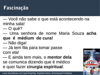 31
Fascinação
Livro Aconteceu na Casa Espírita, Espírito Nora, Emmanuel Cristiano
— Você não sabe o que está acontecendo na
minha sala!
— O quê?
— Uma senhora de nome Maria Souza acha
que é médium de cura!
— Não diga!
— Já tem fila para tomar passe
com ela!
— E ainda tem mais, o mentor dela
se comunica dizendo que é médico
e quer fazer cirurgia espiritual.
 