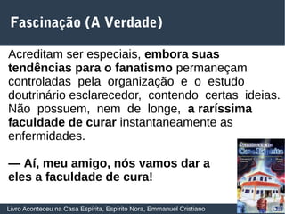 32
Fascinação (A Verdade)
Livro Aconteceu na Casa Espírita, Espírito Nora, Emmanuel Cristiano
Acreditam ser especiais, embora suas
tendências para o fanatismo permaneçam
controladas pela organização e o estudo
doutrinário esclarecedor, contendo certas ideias.
Não possuem, nem de longe, a raríssima
faculdade de curar instantaneamente as
enfermidades.
— Aí, meu amigo, nós vamos dar a
eles a faculdade de cura!
 
