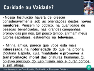 33
Caridade ou Vaidade?
Livro Aconteceu na Casa Espírita, Espírito Nora, Emmanuel Cristiano
- Nossa Instituição haverá de crescer
consideravelmente sob as orientações destes novos
mentores. Pensem no público, na quantidade de
pessoas beneficiadas, nas grandes campanhas
promovidas por nós. Em pouco tempo, afirmam meus
tutores espirituais, estaremos na televisão…
- Minha amiga, parece que você está mais
interessada na notoriedade do que na própria
Doutrina Espírita, cuja finalidade é promover a
transformação moral das criaturas humanas. O
objetivo precípuo do Espiritismo não é curar corpos
e sim almas.
 