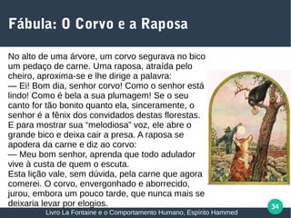 34
Fábula: O Corvo e a Raposa
No alto de uma árvore, um corvo segurava no bico
um pedaço de carne. Uma raposa, atraída pelo
cheiro, aproxima-se e lhe dirige a palavra:
— Ei! Bom dia, senhor corvo! Como o senhor está
lindo! Como é bela a sua plumagem! Se o seu
canto for tão bonito quanto ela, sinceramente, o
senhor é a fênix dos convidados destas florestas.
E para mostrar sua “melodiosa” voz, ele abre o
grande bico e deixa cair a presa. A raposa se
apodera da carne e diz ao corvo:
— Meu bom senhor, aprenda que todo adulador
vive à custa de quem o escuta.
Esta lição vale, sem dúvida, pela carne que agora
comerei. O corvo, envergonhado e aborrecido,
jurou, embora um pouco tarde, que nunca mais se
deixaria levar por elogios.
Livro La Fontaine e o Comportamento Humano, Espírito Hammed
 