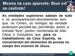 35
Mesmo no caos aparente: Deus está
no controle!
Livro Aconteceu na Casa Espírita, Espírito Nora, Emmanuel Cristiano
As entidades superiores sabiam de tudo
e os acompanhavam discretamente sem
que, no Centro, os inimigos da verdade
pudessem percebê‐las, permitindo, assim, a
entrada “livre”, porém, monitorada de Júlio
César e Gonçalves que, para os
trabalhadores da Casa Espírita, se
converteriam em elementos de provas no
campo dos ensinos de Jesus.
 