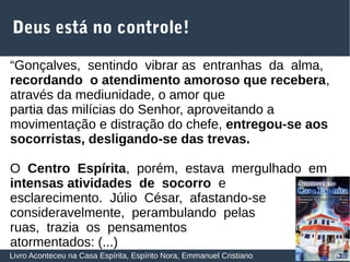 36
Deus está no controle!
Livro Aconteceu na Casa Espírita, Espírito Nora, Emmanuel Cristiano
“Gonçalves, sentindo vibrar as entranhas da alma,
recordando o atendimento amoroso que recebera,
através da mediunidade, o amor que
partia das milícias do Senhor, aproveitando a
movimentação e distração do chefe, entregou‐se aos
socorristas, desligando‐se das trevas.
O Centro Espírita, porém, estava mergulhado em
intensas atividades de socorro e
esclarecimento. Júlio César, afastando‐se
consideravelmente, perambulando pelas
ruas, trazia os pensamentos
atormentados: (...)
 