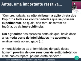 37
“Cumpre, todavia, se não atribuam à ação direta dos
Espíritos todas as contrariedades que se possam
experimentar, as quais, não raro, decorrem da
incúria, ou da imprevidência.
Um agricultor nos escreveu certo dia que, havia doze
anos, toda sorte de infelicidades lhe acontecia,
relativamente ao seu gado (...)
A mortalidade ou as enfermidades do gado desse
homem provêm de que seus currais estão infetados
e ele não os repara, porque custa dinheiro.”
Livro dos Médiuns, Allan Kardec, Cap. XXIII – Da Obsessão
Antes, uma importante ressalva...
 