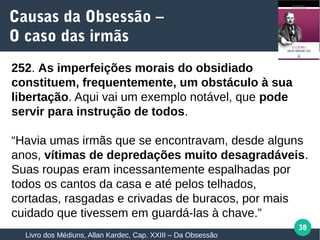 38
252. As imperfeições morais do obsidiado
constituem, frequentemente, um obstáculo à sua
libertação. Aqui vai um exemplo notável, que pode
servir para instrução de todos.
“Havia umas irmãs que se encontravam, desde alguns
anos, vítimas de depredações muito desagradáveis.
Suas roupas eram incessantemente espalhadas por
todos os cantos da casa e até pelos telhados,
cortadas, rasgadas e crivadas de buracos, por mais
cuidado que tivessem em guardá-las à chave.”
Causas da Obsessão –
O caso das irmãs
Livro dos Médiuns, Allan Kardec, Cap. XXIII – Da Obsessão
 