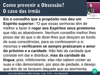 39
Eis o conselho que a propósito nos deu um
Espírito superior: “O que essas senhoras têm de
melhor a fazer é rogar aos Espíritos seus protetores
que não as abandonem. Nenhum conselho melhor lhes
posso dar do que o de dizer-lhes que desçam ao fundo
de suas consciências, para se confessarem a si
mesmas e verificarem se sempre praticaram o amor
do próximo e a caridade. Não falo da caridade que
consiste em dar e distribuir, mas da caridade da
língua; pois, infelizmente, elas não sabem conter as
suas e não demonstram, por atos de piedade, o desejo
que têm de se livrarem daquele que as atormenta.
Como prevenir a Obsessão?
O caso das irmãs
Livro dos Médiuns, Allan Kardec, Cap. XXIII – Da Obsessão
 