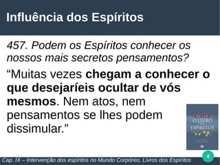 4
Influência dos Espíritos
457. Podem os Espíritos conhecer os
nossos mais secretos pensamentos?
“Muitas vezes chegam a conhecer o
que desejaríeis ocultar de vós
mesmos. Nem atos, nem
pensamentos se lhes podem
dissimular.”
Cap. IX – Intervenção dos espíritos no Mundo Corpóreo, Livros dos Espíritos
 