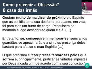 40
Gostam muito de maldizer do próximo e o Espírito
que as obsidia toma sua desforra, porquanto, em vida,
foi para elas um burro de carga. Pesquisem na
memória e logo descobrirão quem ele é. (…)
Entretanto, se, conseguirem melhorar-se, seus anjos
guardiães se aproximarão e a simples presença deles
bastará para afastar o mau Espírito (…)
O que precisam é fazer preces fervorosas pelos que
sofrem e, principalmente, praticar as virtudes impostas
por Deus a cada um, de acordo com a sua condição.”
Como prevenir a Obsessão?
O caso das irmãs
Livro dos Médiuns, Allan Kardec, Cap. XXIII – Da Obsessão
 