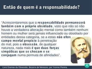 41
Então de quem é a responsabilidade?
“Acrescentaremos que a responsabilidade permanecerá
também com o próprio obsidiado, visto que não só não
houve a verdadeira alteração mental como também nenhum
homem ou mulher será jamais influenciado ou obsidiado por
entidades dessa categoria, se a estas não oferecer
campo mental propício à penetração
do mal, pois a obsessão, de qualquer
natureza, nada mais é que duas forças
simpáticas que se chocam e se
conjugam numa permuta de afinidades”.
Livro Dramas da Obsessão, Bezerra de Menezes, por Yvonne Pereira.
 