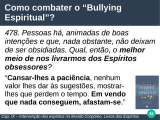 42
Como combater o “Bullying
Espiritual”?
478. Pessoas há, animadas de boas
intenções e que, nada obstante, não deixam
de ser obsidiadas. Qual, então, o melhor
meio de nos livrarmos dos Espíritos
obsessores?
“Cansar-lhes a paciência, nenhum
valor lhes dar às sugestões, mostrar-
lhes que perdem o tempo. Em vendo
que nada conseguem, afastam-se.”
Cap. IX – Intervenção dos espíritos no Mundo Corpóreo, Livros dos Espíritos
 