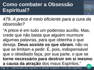 43
Como combater a Obsessão
Espiritual?
479. A prece é meio eficiente para a cura da
obsessão?
“A prece é em tudo um poderoso auxílio. Mas,
crede que não basta que alguém murmure
algumas palavras, para que obtenha o que
deseja. Deus assiste os que obram, não os
que se limitam a pedir. É, pois, indispensável
que o obsidiado faça, por sua parte, o que se
torne necessário para destruir em si mesmo
a causa da atração dos maus Espíritos.”
Cap. IX – Intervenção dos espíritos no Mundo Corpóreo, Livros dos Espíritos
 